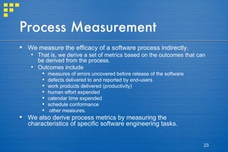 Process Measurement We measure the efficacy of a software process indirectly.  That is, we derive a set of metrics based on the outcomes that can be derived from the process.  Outcomes include  measures of errors uncovered before release of the software defects delivered to and reported by end-users work products delivered (productivity) human effort expended calendar time expended schedule conformance other measures.  We also derive process metrics by measuring the characteristics of specific software engineering tasks.  