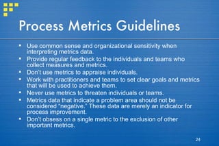 Process Metrics Guidelines Use common sense and organizational sensitivity when interpreting metrics data. Provide regular feedback to the individuals and teams who collect measures and metrics. Don’t use metrics to appraise individuals. Work with practitioners and teams to set clear goals and metrics that will be used to achieve them. Never use metrics to threaten individuals or teams. Metrics data that indicate a problem area should not be considered “negative.” These data are merely an indicator for process improvement. Don’t obsess on a single metric to the exclusion of other important metrics. 