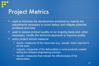 Project Metrics used to minimize the development schedule by making the adjustments necessary to avoid delays and mitigate potential problems and risks used to assess product quality on an ongoing basis and, when necessary, modify the technical approach to improve quality. every project should measure: inputs —measures of the resources (e.g., people, tools) required to do the work. outputs —measures of the deliverables or work products created during the software engineering process. results —measures that indicate the effectiveness of the deliverables. 
