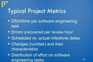 Typical Project Metrics Effort/time per software engineering task Errors uncovered per review hour Scheduled vs. actual milestone dates Changes (number) and their characteristics Distribution of effort on software engineering tasks 
