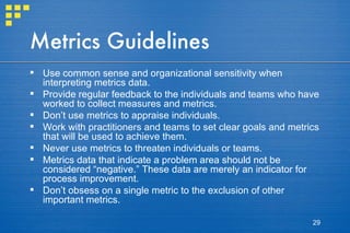 Metrics Guidelines Use common sense and organizational sensitivity when interpreting metrics data. Provide regular feedback to the individuals and teams who have worked to collect measures and metrics. Don’t use metrics to appraise individuals. Work with practitioners and teams to set clear goals and metrics that will be used to achieve them. Never use metrics to threaten individuals or teams. Metrics data that indicate a problem area should not be considered “negative.” These data are merely an indicator for process improvement. Don’t obsess on a single metric to the exclusion of other important metrics. 