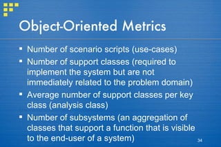 Object-Oriented Metrics Number of scenario scripts (use-cases) Number of support classes (required to implement the system but are not immediately related to the problem domain) Average number of support classes per key class (analysis class) Number of subsystems (an aggregation of classes that support a function that is visible to the end-user of a system)  