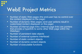 WebE Project Metrics Number of static Web pages (the end-user has no control over the content displayed on the page) Number of dynamic Web pages (end-user actions result in customized content displayed on the page) Number of internal page links (internal page links are pointers that provide a hyperlink to some other Web page within the WebApp) Number of persistent data objects Number of external systems interfaced Number of static content objects Number of dynamic content objects Number of executable functions 