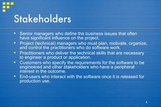 Stakeholders Senior managers who define the business issues that often have significant influence on the project. Project (technical) managers who must plan, motivate, organize, and control the practitioners who do software work. Practitioners who deliver the technical skills that are necessary to engineer a product or application. Customers who specify the requirements for the software to be engineered and other stakeholders who have a peripheral interest in the outcome. End-users who interact with the software once it is released for production use. 