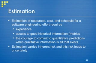 Estimation Estimation of resources, cost, and schedule for a software engineering effort requires  experience access to good historical information (metrics the courage to commit to quantitative predictions when qualitative information is all that exists Estimation carries inherent risk and this risk leads to uncertainty 