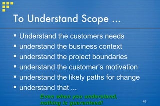 To Understand Scope ... Understand the customers needs understand the business context understand the project boundaries understand the customer’s motivation understand the likely paths for change understand that ... Even when you understand, nothing is guaranteed! 