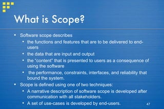 What is Scope? Software scope describes  the functions and features that are to be delivered to end-users the data that are input and output the “content” that is presented to users as a consequence of using the software the performance, constraints, interfaces, and reliability that bound the system.  Scope is defined using one of two techniques: A narrative description of software scope is developed after communication with all stakeholders. A set of use-cases is developed by end-users. 