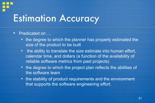Estimation Accuracy Predicated on … the degree to which the planner has properly estimated the size of the product to be built the ability to translate the size estimate into human effort, calendar time, and dollars (a function of the availability of reliable software metrics from past projects) the degree to which the project plan reflects the abilities of the software team the stability of product requirements and the environment that supports the software engineering effort. 