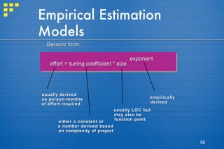 Empirical Estimation Models General form: effort = tuning coefficient * size exponent usually derived as person-months of effort required either a constant or a number derived based  on complexity of project usually LOC but may also be function point empirically derived 