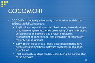 COCOMO-II COCOMO II is actually a hierarchy of estimation models that address the following areas: Application composition model. Used during the early stages of software engineering, when prototyping of user interfaces, consideration of software and system interaction, assessment of performance, and evaluation of technology maturity are paramount. Early design stage model. Used once requirements have been stabilized and basic software architecture has been established. Post-architecture-stage model. Used during the construction of the software. 