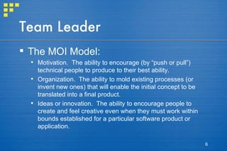 Team Leader The MOI Model: Motivation.  The ability to encourage (by “push or pull”) technical people to produce to their best ability. Organization.  The ability to mold existing processes (or invent new ones) that will enable the initial concept to be translated into a final product. Ideas or innovation.  The ability to encourage people to create and feel creative even when they must work within bounds established for a particular software product or application. 