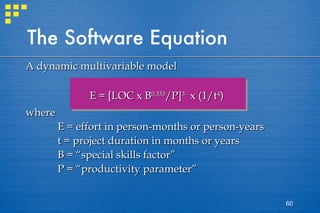 The Software Equation A dynamic multivariable model E = [LOC x B 0.333 /P] 3   x (1/t 4 ) where  E = effort in person-months or person-years t = project duration in months or years B = “special skills factor” P = “productivity parameter” 