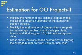 Estimation for OO Projects-II Multiply the number of key classes (step 3) by the multiplier to obtain an estimate for the number of support classes. Multiply the total number of classes (key + support) by the average number of work-units per class. Lorenz and Kidd suggest 15 to 20 person-days per class. Cross check the class-based estimate by multiplying the average number of work-units per use-case 
