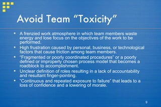 Avoid Team “Toxicity” A frenzied work atmosphere in which team members waste energy and lose focus on the objectives of the work to be performed. High frustration caused by personal, business, or technological factors that cause friction among team members. “ Fragmented or poorly coordinated procedures” or a poorly defined or improperly chosen process model that becomes a roadblock to accomplishment. Unclear definition of roles resulting in a lack of accountability and resultant finger-pointing. “ Continuous and repeated exposure to failure” that leads to a loss of confidence and a lowering of morale. 