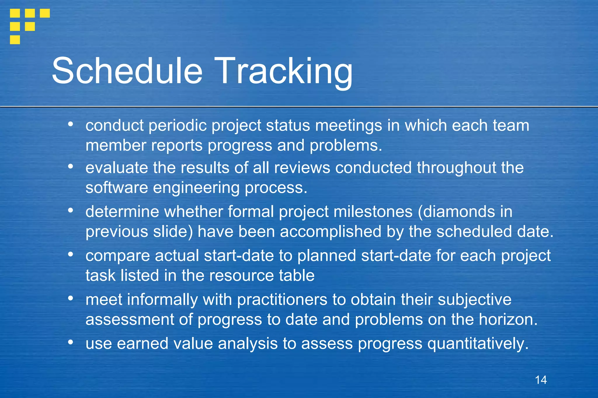 Schedule Tracking conduct periodic project status meetings in which each team member reports progress and problems. evaluate the results of all reviews conducted throughout the software engineering process. determine whether formal project milestones (diamonds in previous slide) have been accomplished by the scheduled date. compare actual start-date to planned start-date for each project task listed in the resource table  meet informally with practitioners to obtain their subjective assessment of progress to date and problems on the horizon. use earned value analysis to assess progress quantitatively. 