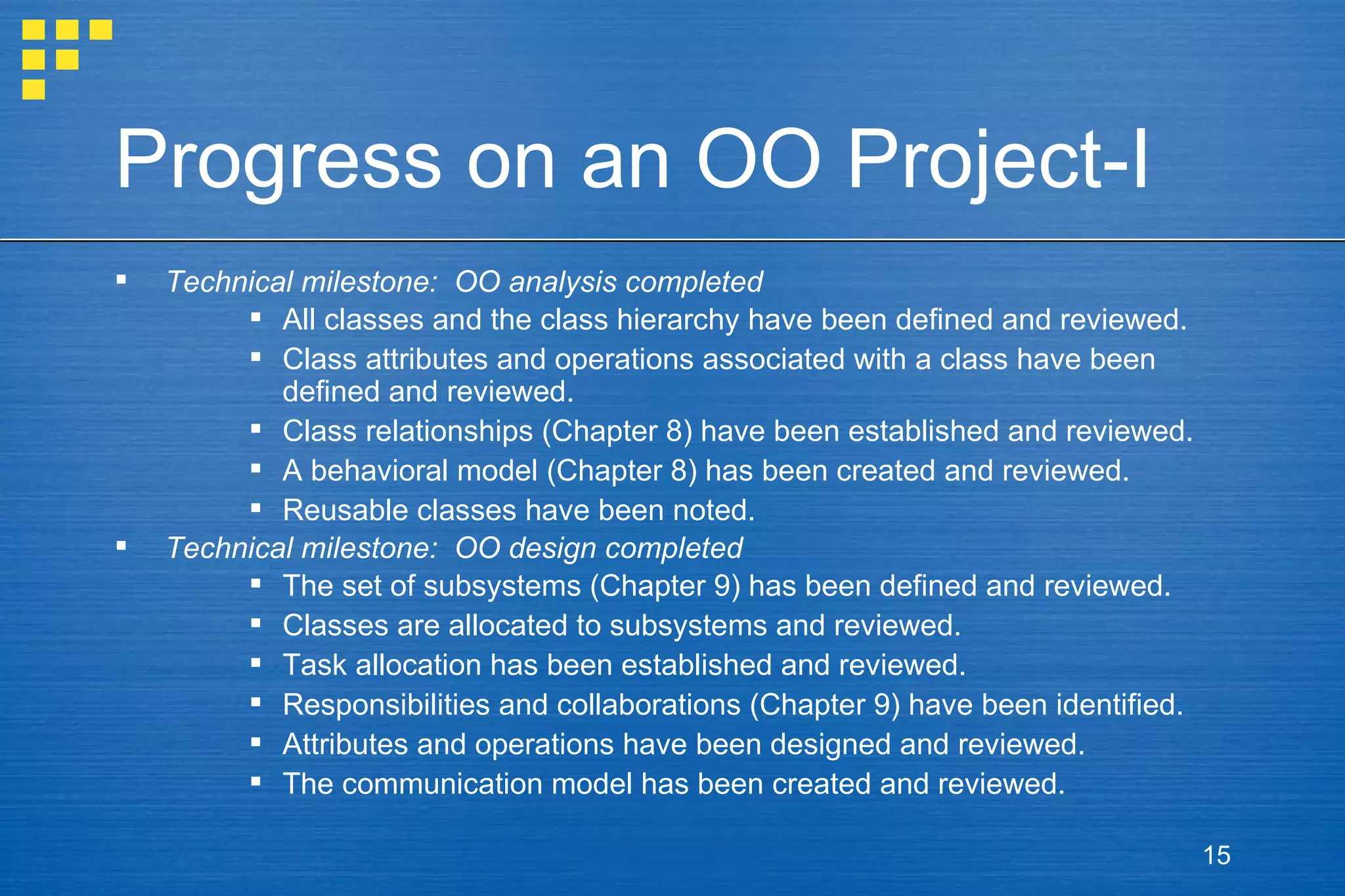 Progress on an OO Project-I Technical milestone:  OO analysis completed  All classes and the class hierarchy have been defined and reviewed. Class attributes and operations associated with a class have been defined and reviewed. Class relationships (Chapter 8) have been established and reviewed. A behavioral model (Chapter 8) has been created and reviewed. Reusable classes have been noted. Technical milestone:  OO design completed The set of subsystems (Chapter 9) has been defined and reviewed. Classes are allocated to subsystems and reviewed. Task allocation has been established and reviewed. Responsibilities and collaborations (Chapter 9) have been identified. Attributes and operations have been designed and reviewed. The communication model has been created and reviewed. 