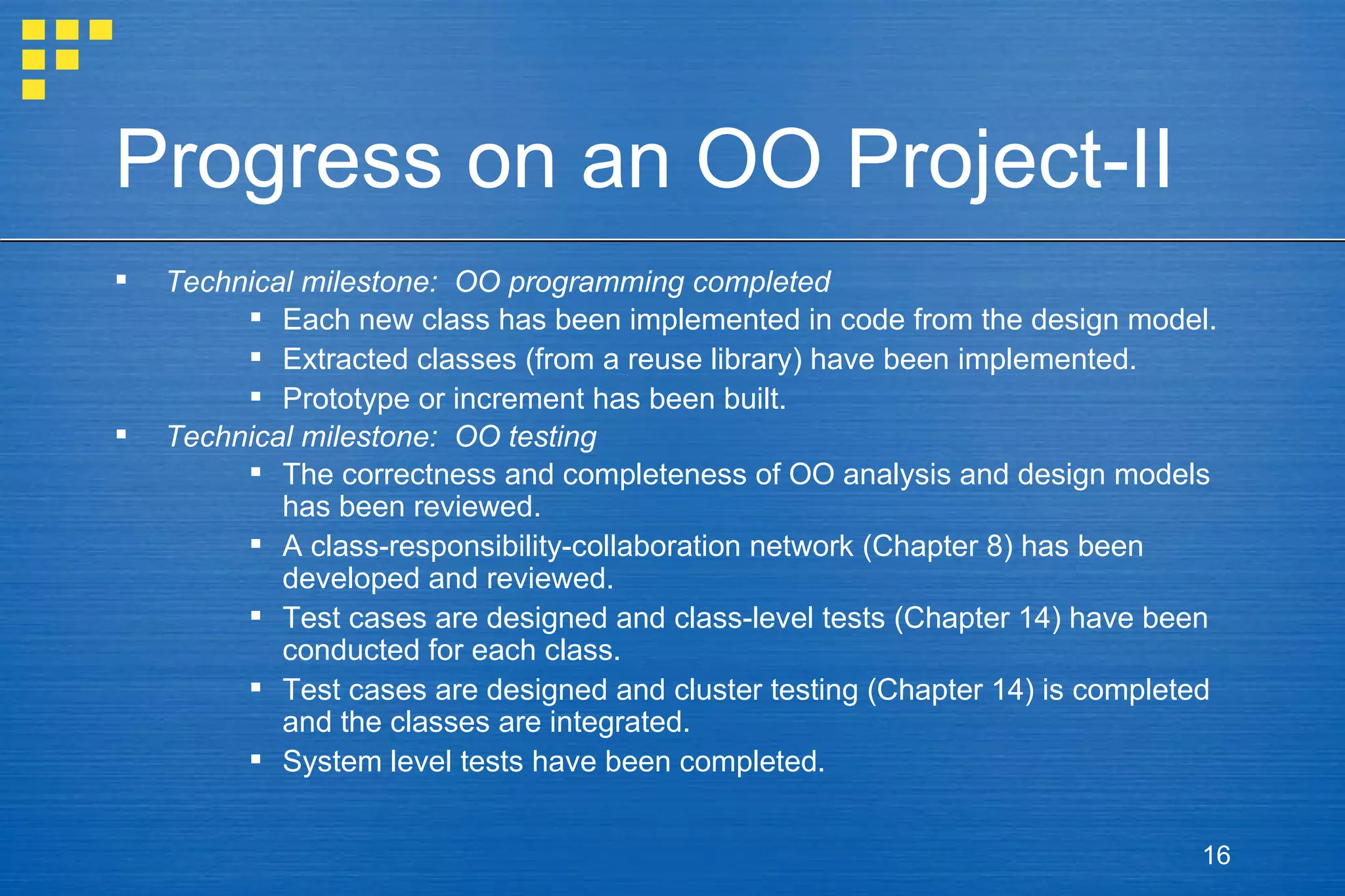 Progress on an OO Project-II Technical milestone:  OO programming completed Each new class has been implemented in code from the design model. Extracted classes (from a reuse library) have been implemented. Prototype or increment has been built. Technical milestone:  OO testing The correctness and completeness of OO analysis and design models has been reviewed. A class-responsibility-collaboration network (Chapter 8) has been developed and reviewed. Test cases are designed and class-level tests (Chapter 14) have been conducted for each class. Test cases are designed and cluster testing (Chapter 14) is completed and the classes are integrated. System level tests have been completed. 