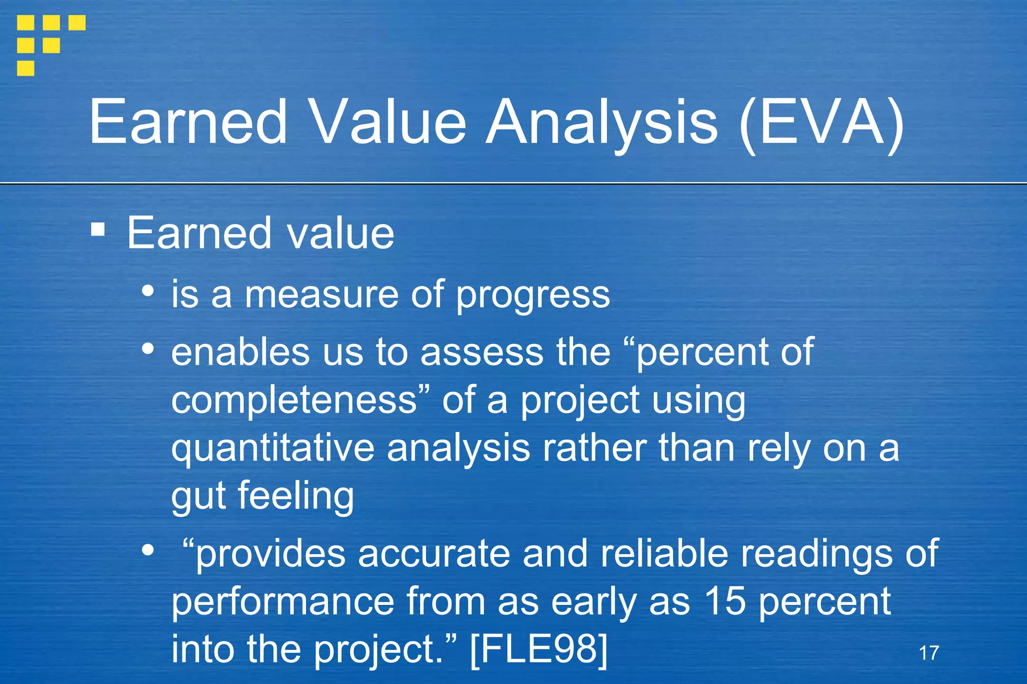 Earned Value Analysis (EVA) Earned value is a measure of progress enables us to assess the “percent of completeness” of a project using quantitative analysis rather than rely on a gut feeling “ provides accurate and reliable readings of performance from as early as 15 percent into the project.” [FLE98] 