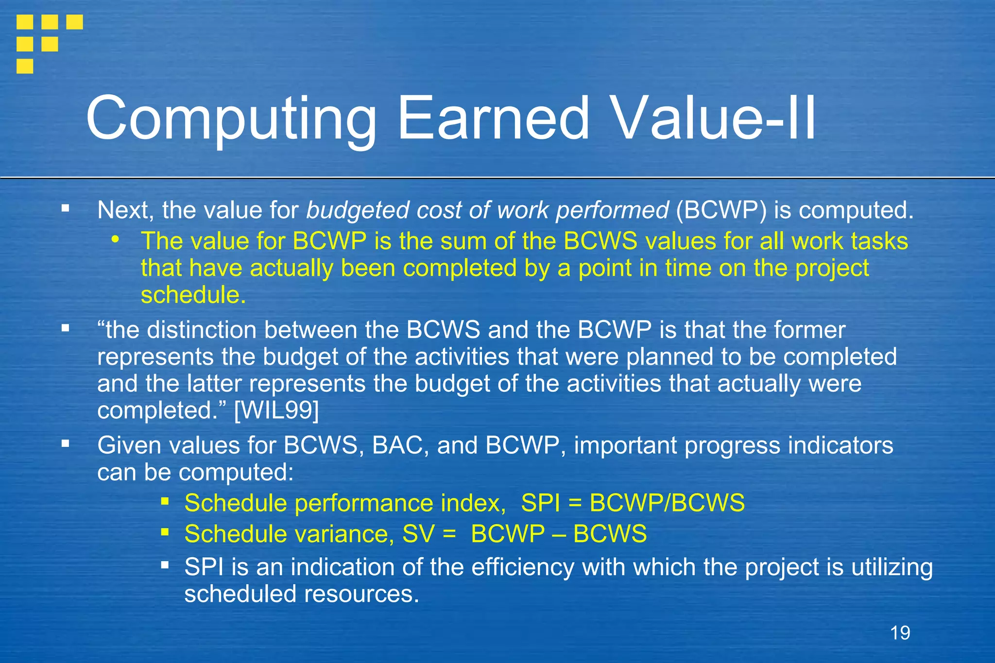 Computing Earned Value-II Next, the value for  budgeted cost of work performed  (BCWP) is computed.  The value for BCWP is the sum of the BCWS values for all work tasks that have actually been completed by a point in time on the project schedule. “ the distinction between the BCWS and the BCWP is that the former represents the budget of the activities that were planned to be completed and the latter represents the budget of the activities that actually were completed.” [WIL99]  Given values for BCWS, BAC, and BCWP, important progress indicators can be computed: Schedule performance index,  SPI = BCWP/BCWS Schedule variance, SV =  BCWP – BCWS SPI is an indication of the efficiency with which the project is utilizing scheduled resources. 