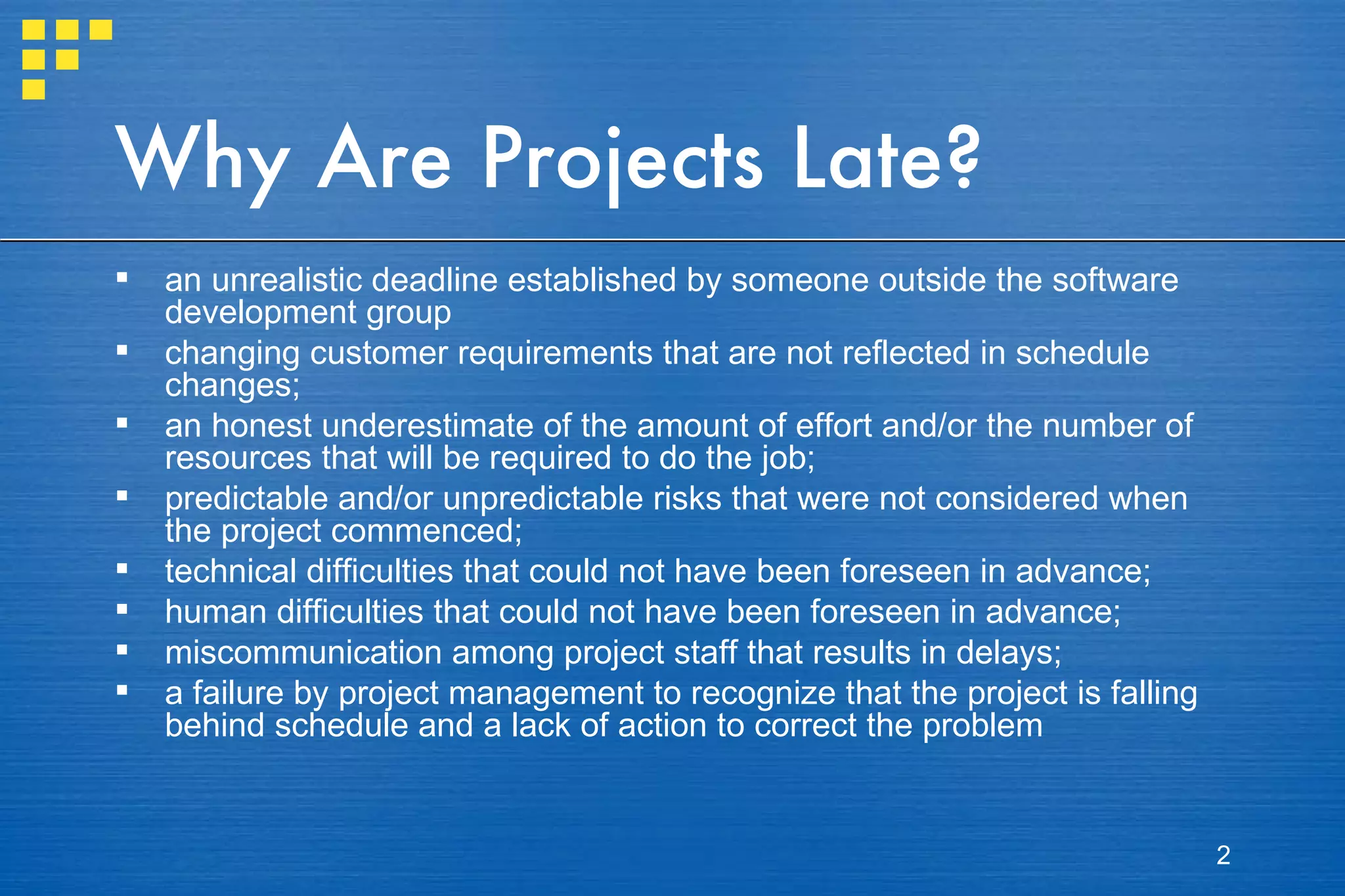 Why Are Projects Late? an unrealistic deadline established by someone outside the software development group changing customer requirements that are not reflected in schedule changes; an honest underestimate of the amount of effort and/or the number of resources that will be required to do the job; predictable and/or unpredictable risks that were not considered when the project commenced; technical difficulties that could not have been foreseen in advance; human difficulties that could not have been foreseen in advance; miscommunication among project staff that results in delays; a failure by project management to recognize that the project is falling behind schedule and a lack of action to correct the problem 