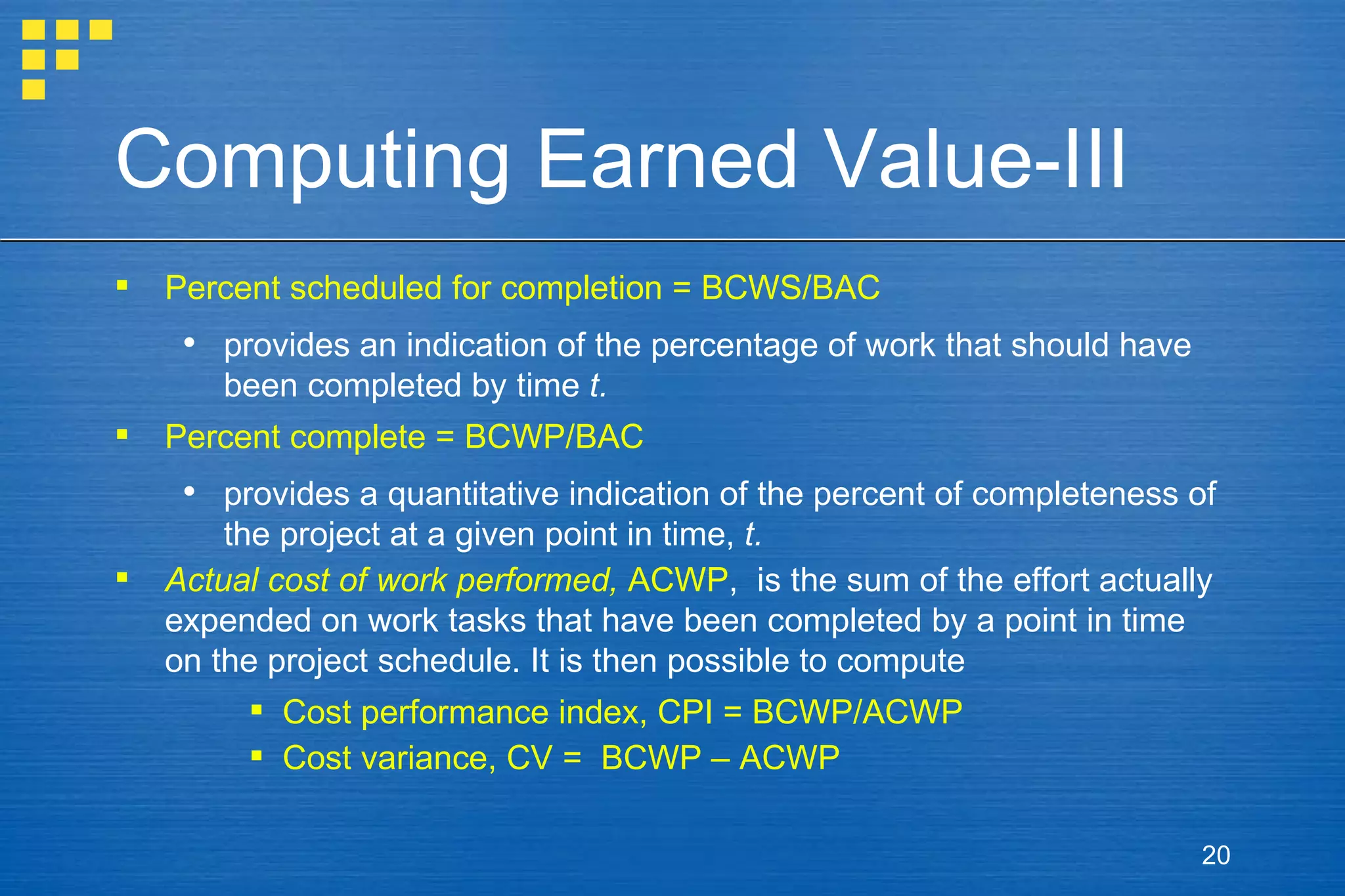 Computing Earned Value-III Percent scheduled for completion = BCWS/BAC provides an indication of the percentage of work that should have been completed by time  t. Percent complete = BCWP/BAC provides a quantitative indication of the percent of completeness of the project at a given point in time,  t. Actual cost of work performed,  ACWP ,  is the sum of the effort actually expended on work tasks that have been completed by a point in time on the project schedule. It is then possible to compute Cost performance index, CPI = BCWP/ACWP Cost variance, CV =  BCWP – ACWP 