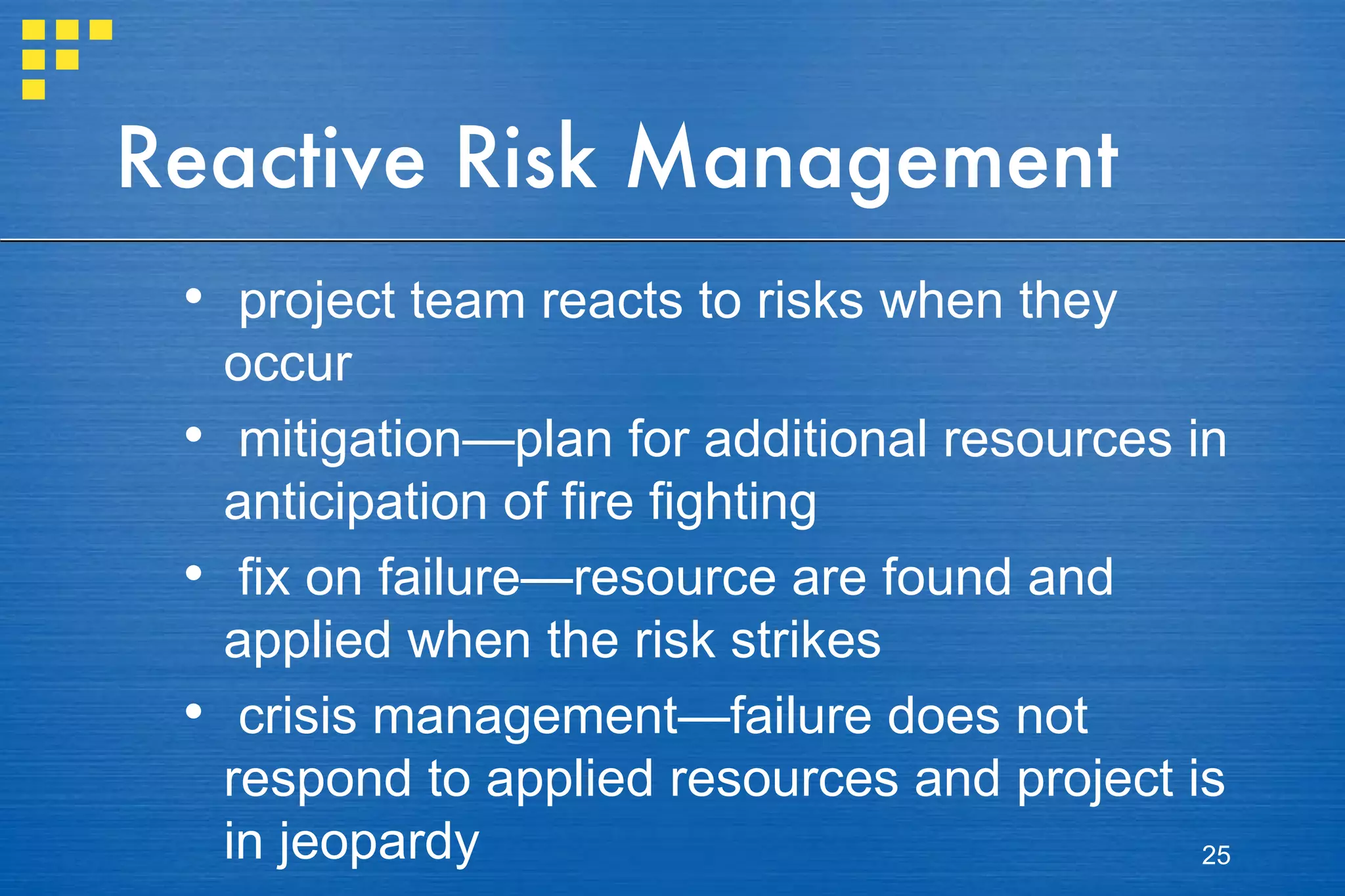 Reactive Risk Management project team reacts to risks when they occur mitigation—plan for additional resources in anticipation of fire fighting fix on failure—resource are found and applied when the risk strikes crisis management—failure does not respond to applied resources and project is in jeopardy 