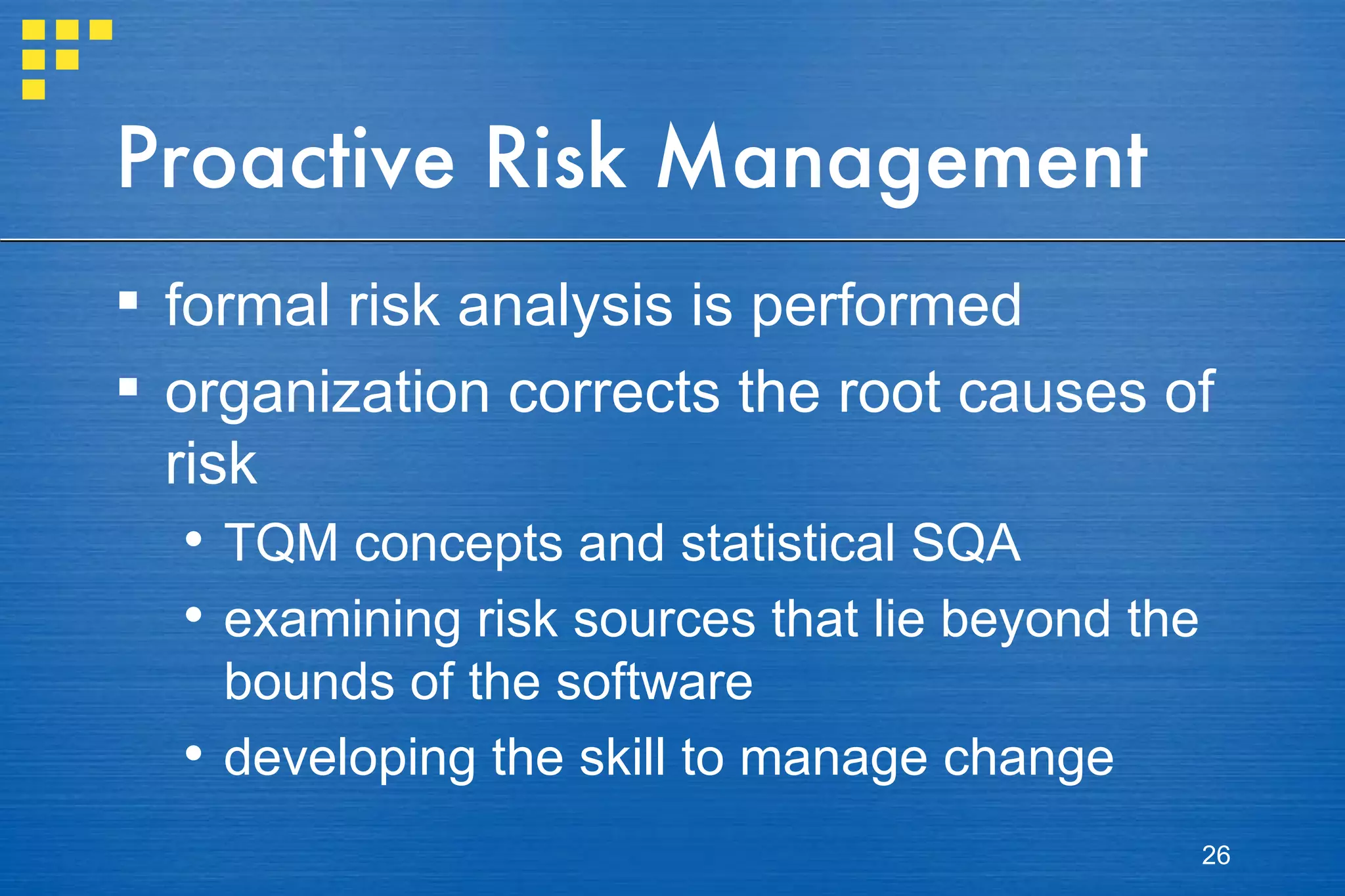 Proactive Risk Management formal risk analysis is performed organization corrects the root causes of risk TQM concepts and statistical SQA examining risk sources that lie beyond the bounds of the software developing the skill to manage change  
