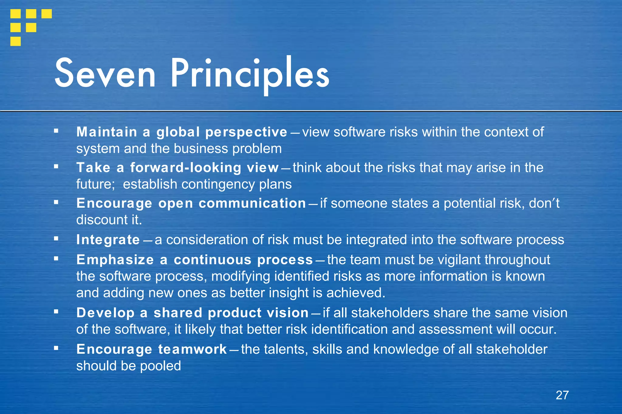 Seven Principles Maintain a global perspective — view software risks within the context of system and the business problem  Take a forward-looking view — think about the risks that may arise in the future;  establish contingency plans  Encourage open communication — if someone states a potential risk, don ’ t discount it.  Integrate — a consideration of risk must be integrated into the software process Emphasize a continuous process — the team must be vigilant throughout the software process, modifying identified risks as more information is known and adding new ones as better insight is achieved. Develop a shared product vision — if all stakeholders share the same vision of the software, it likely that better risk identification and assessment will occur. Encourage teamwork — the talents, skills and knowledge of all stakeholder should be pooled 
