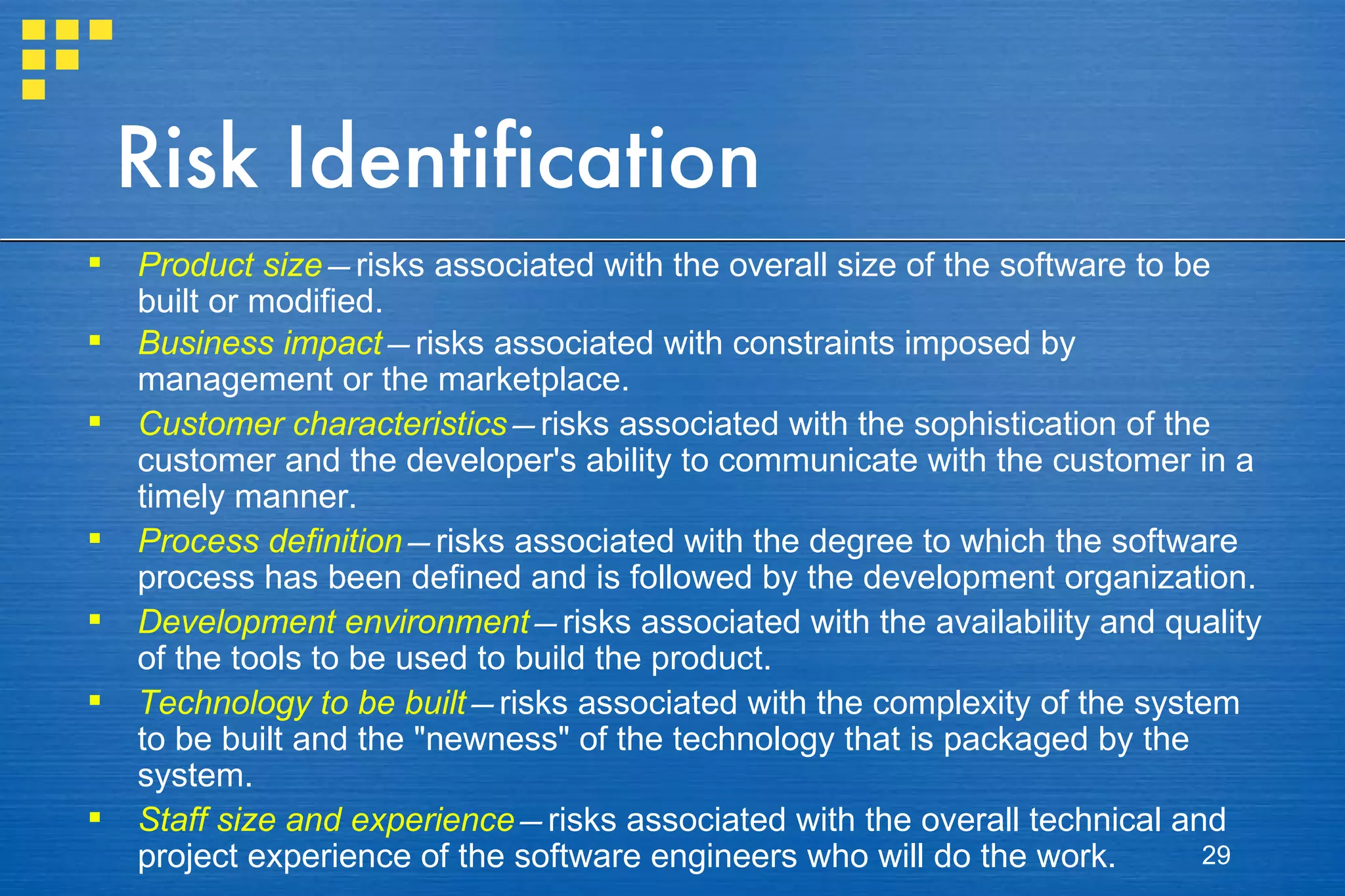 Risk Identification Product size — risks associated with the overall size of the software to be built or modified. Business impact — risks associated with constraints imposed by management or the marketplace. Customer characteristics — risks associated with the sophistication of the customer and the developer's ability to communicate with the customer in a timely manner. Process definition — risks associated with the degree to which the software process has been defined and is followed by the development organization. Development environment — risks associated with the availability and quality of the tools to be used to build the product. Technology to be built — risks associated with the complexity of the system to be built and the &quot;newness&quot; of the technology that is packaged by the system. Staff size and experience — risks associated with the overall technical and project experience of the software engineers who will do the work. 