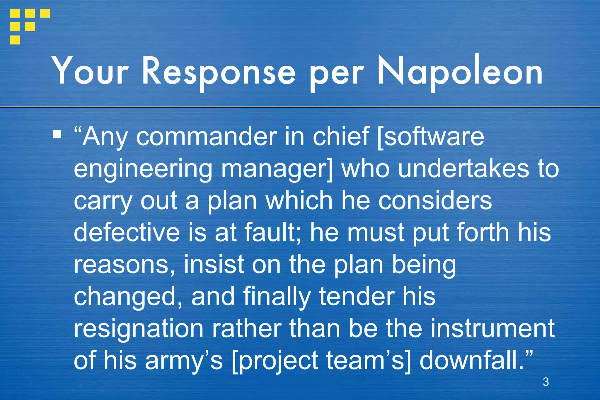 Your Response per Napoleon “ Any commander in chief [software engineering manager] who undertakes to carry out a plan which he considers defective is at fault; he must put forth his reasons, insist on the plan being changed, and finally tender his resignation rather than be the instrument of his army’s [project team’s] downfall.” 
