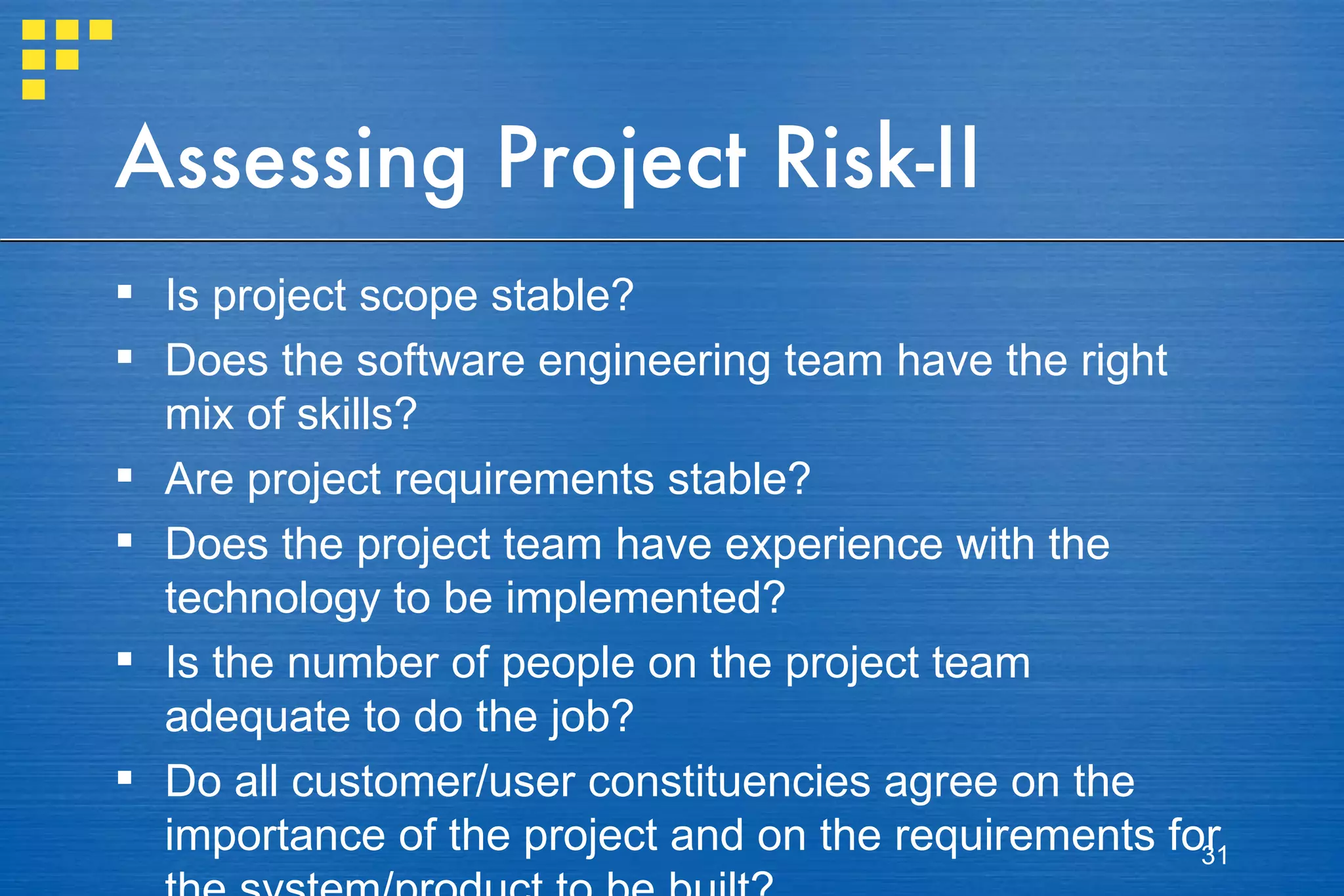 Assessing Project Risk-II Is project scope stable? Does the software engineering team have the right mix of skills? Are project requirements stable? Does the project team have experience with the technology to be implemented? Is the number of people on the project team adequate to do the job? Do all customer/user constituencies agree on the importance of the project and on the requirements for the system/product to be built? 