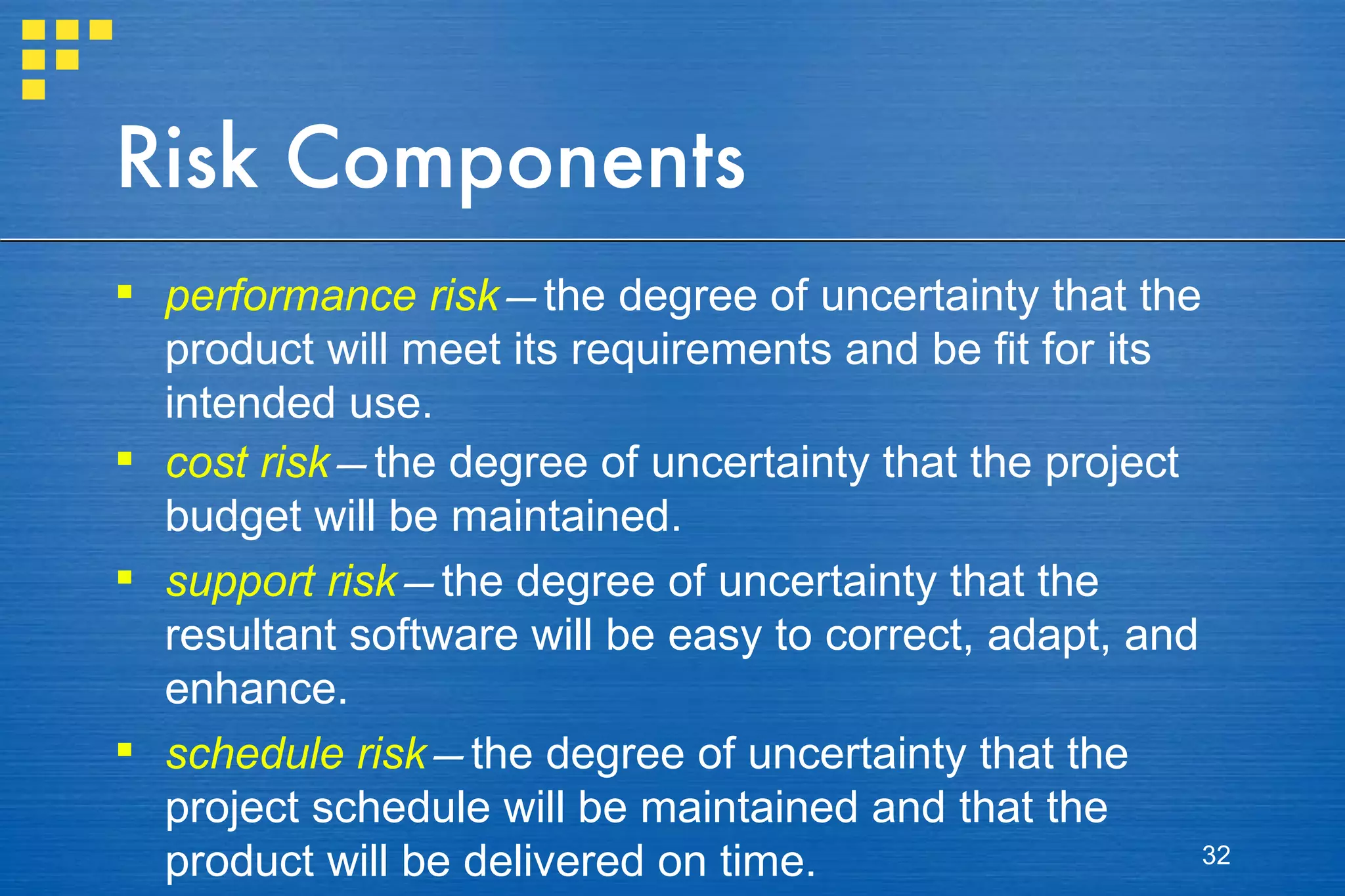Risk Components performance risk — the degree of uncertainty that the product will meet its requirements and be fit for its intended use. cost risk — the degree of uncertainty that the project budget will be maintained. support risk — the degree of uncertainty that the resultant software will be easy to correct, adapt, and enhance. schedule risk — the degree of uncertainty that the project schedule will be maintained and that the product will be delivered on time. 