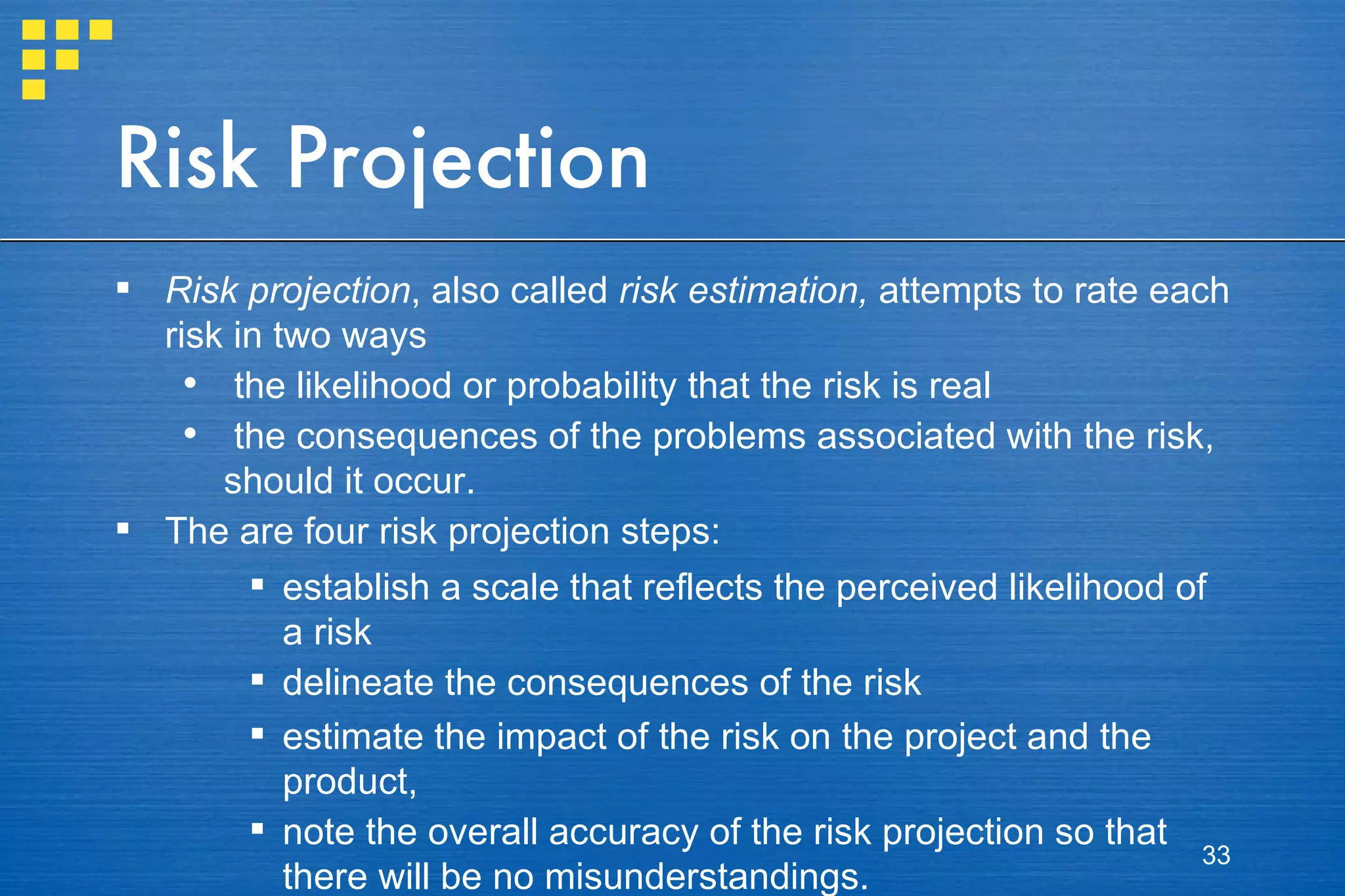 Risk Projection Risk projection , also called  risk estimation,  attempts to rate each risk in two ways the likelihood or probability that the risk is real  the consequences of the problems associated with the risk, should it occur.  The are four risk projection steps: establish a scale that reflects the perceived likelihood of a risk delineate the consequences of the risk estimate the impact of the risk on the project and the product, note the overall accuracy of the risk projection so that there will be no misunderstandings. 