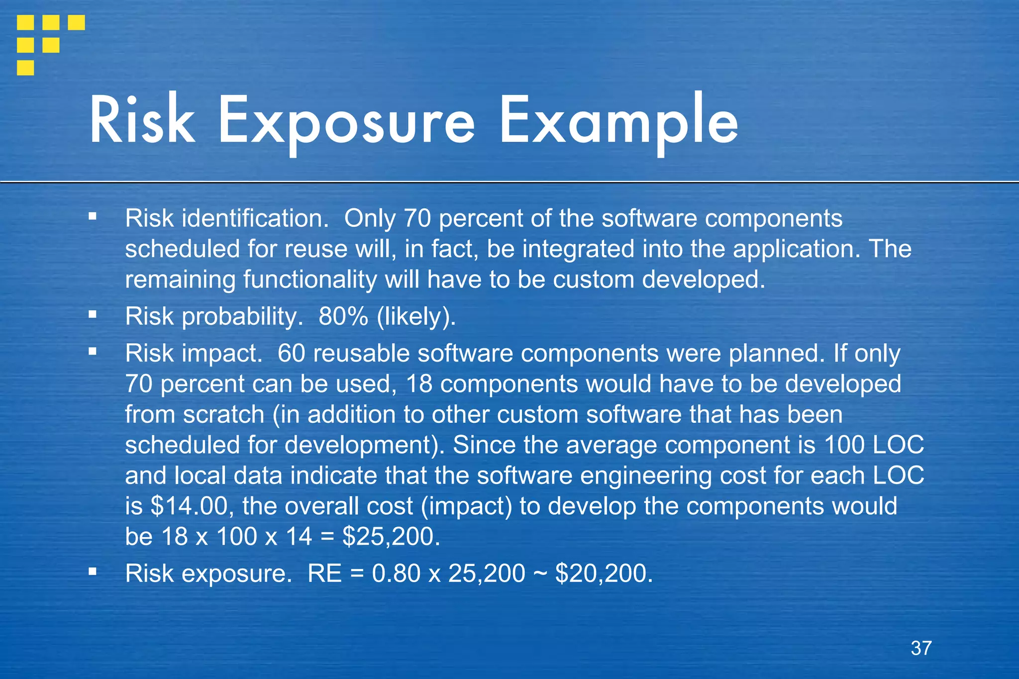 Risk Exposure Example Risk identification.  Only 70 percent of the software components scheduled for reuse will, in fact, be integrated into the application. The remaining functionality will have to be custom developed. Risk probability.  80% (likely). Risk impact.  60 reusable software components were planned. If only 70 percent can be used, 18 components would have to be developed from scratch (in addition to other custom software that has been scheduled for development). Since the average component is 100 LOC and local data indicate that the software engineering cost for each LOC is $14.00, the overall cost (impact) to develop the components would be 18 x 100 x 14 = $25,200. Risk exposure.  RE = 0.80 x 25,200 ~ $20,200. 