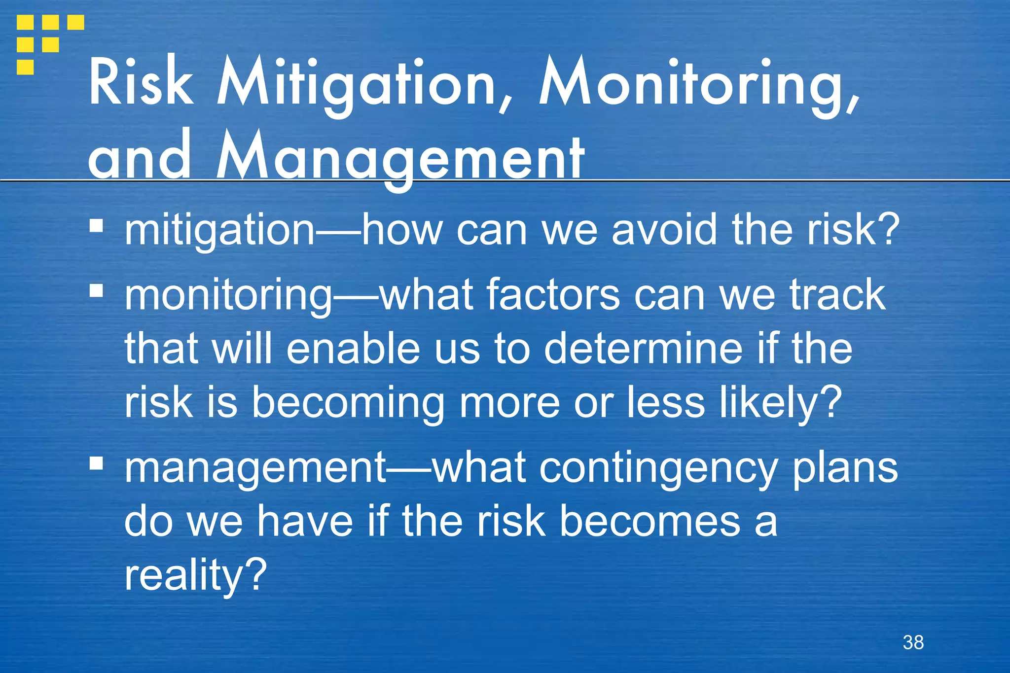 Risk Mitigation, Monitoring, and Management  mitigation—how can we avoid the risk? monitoring—what factors can we track that will enable us to determine if the risk is becoming more or less likely? management—what contingency plans do we have if the risk becomes a reality? 