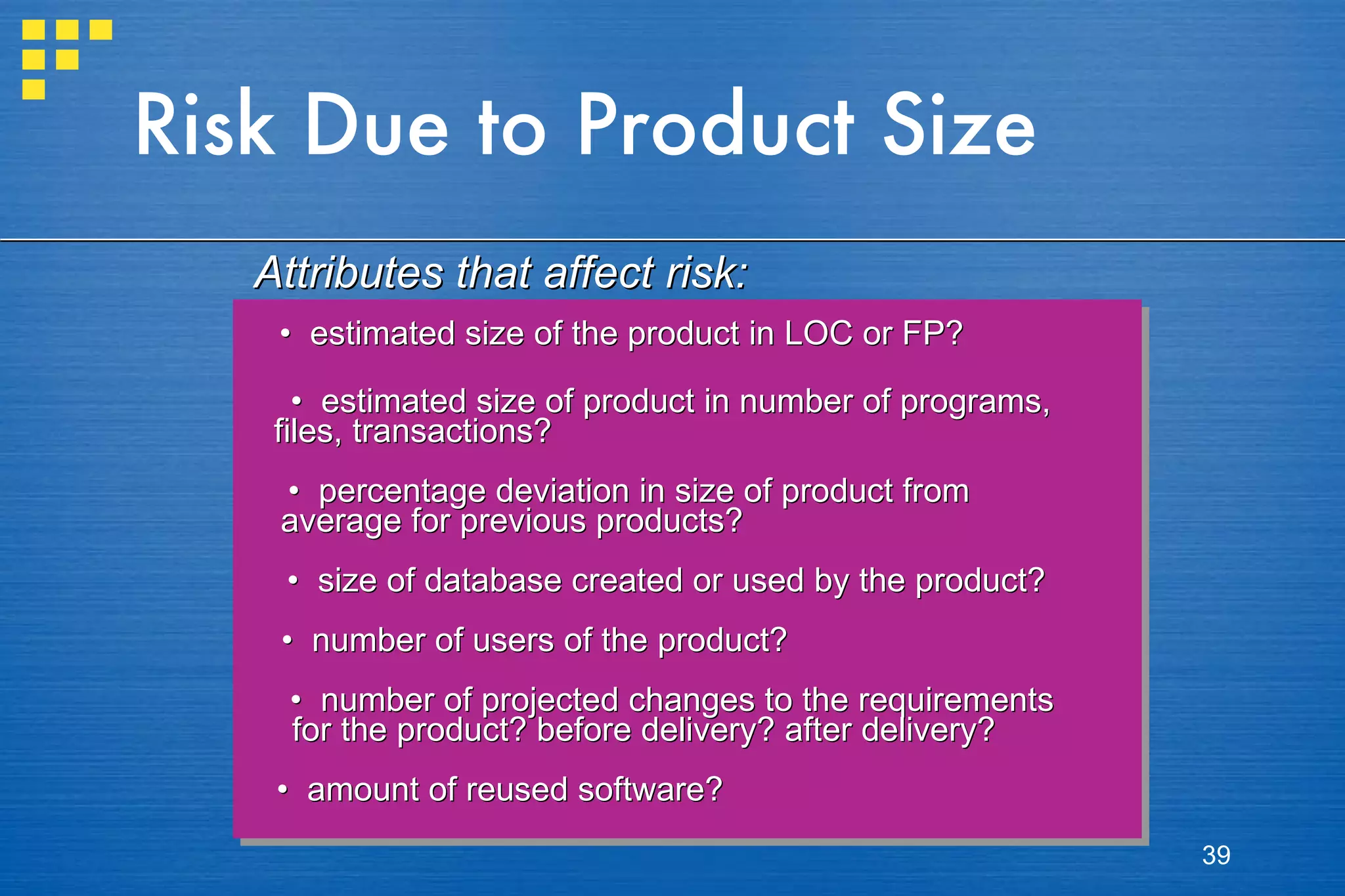 Risk Due to Product Size •  estimated size of the product in LOC or FP? •  estimated size of product in number of programs,  files, transactions? •  percentage deviation in size of product from  average for previous products? •  size of database created or used by the product? •  number of users of the product? •  number of projected changes to the requirements  for the product? before delivery? after delivery? •  amount of reused software? Attributes that affect risk: 