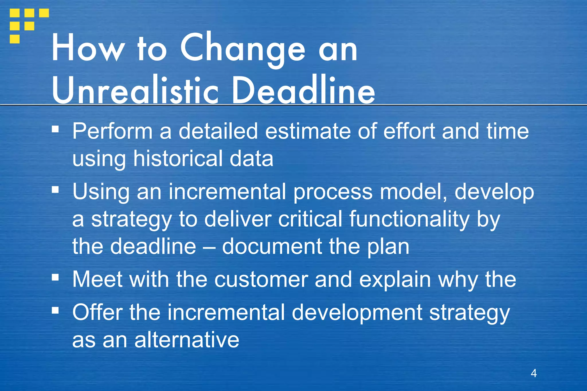 How to Change an Unrealistic Deadline Perform a detailed estimate of effort and time using historical data Using an incremental process model, develop a strategy to deliver critical functionality by the deadline – document the plan Meet with the customer and explain why the Offer the incremental development strategy as an alternative 
