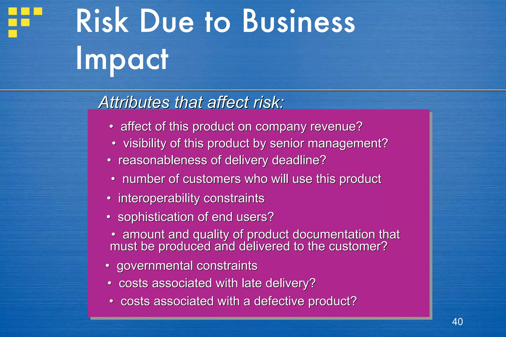 Risk Due to Business Impact •  affect of this product on company revenue? •  visibility of this product by senior management? •  reasonableness of delivery deadline? •  number of customers who will use this product  •  interoperability constraints •  sophistication of end users? •  amount and quality of product documentation that  must be produced and delivered to the customer? •  governmental constraints •  costs associated with late delivery? •  costs associated with a defective product? Attributes that affect risk: 