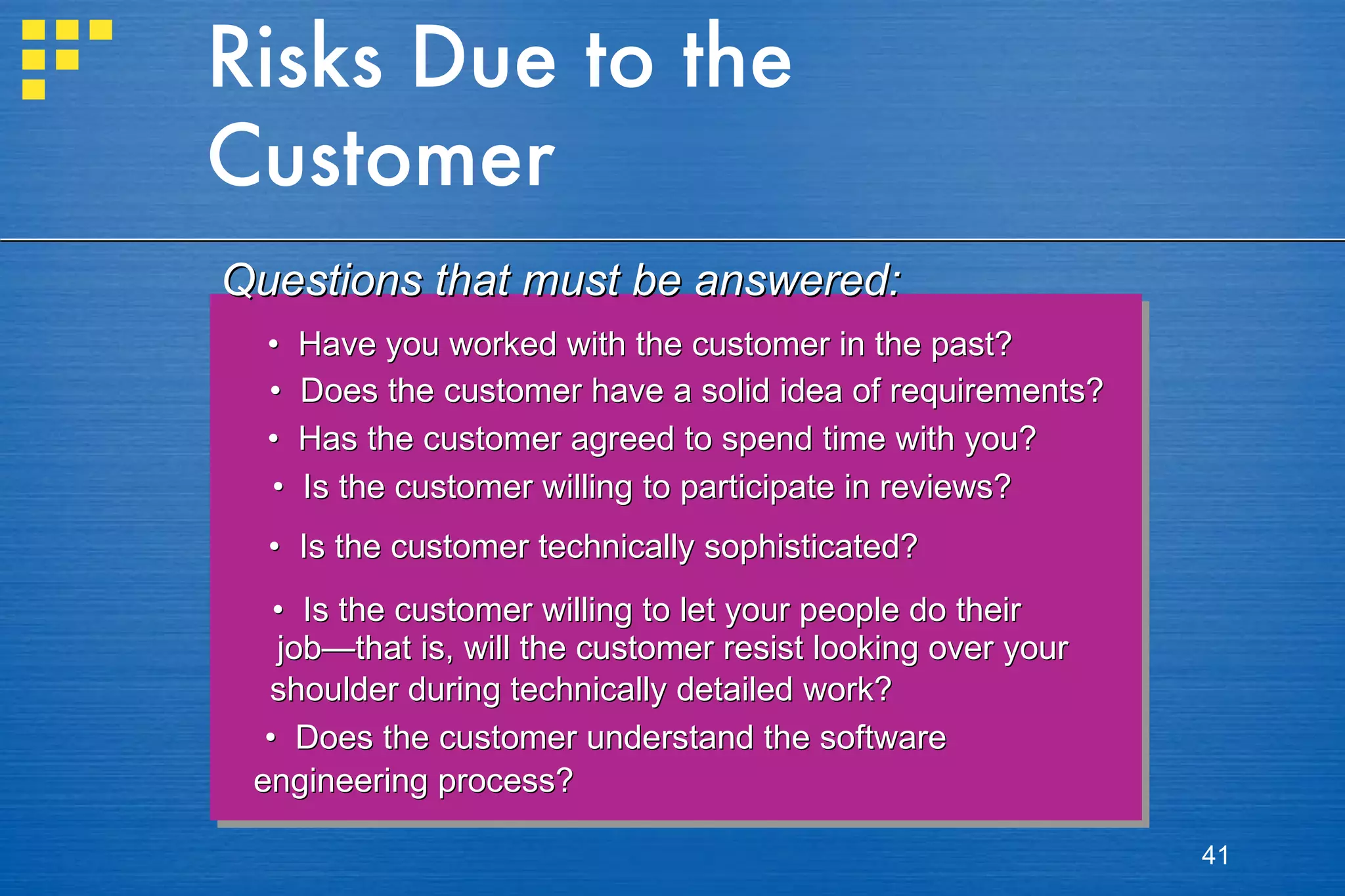 Risks Due to the Customer •  Have you worked with the customer in the past? •  Does the customer have a solid idea of requirements? •  Has the customer agreed to spend time with you?  •  Is the customer willing to participate in reviews? •  Is the customer technically sophisticated? •  Is the customer willing to let your people do their  job—that is, will the customer resist looking over your  shoulder during technically detailed work? •  Does the customer understand the software  engineering process? Questions that must be answered: 