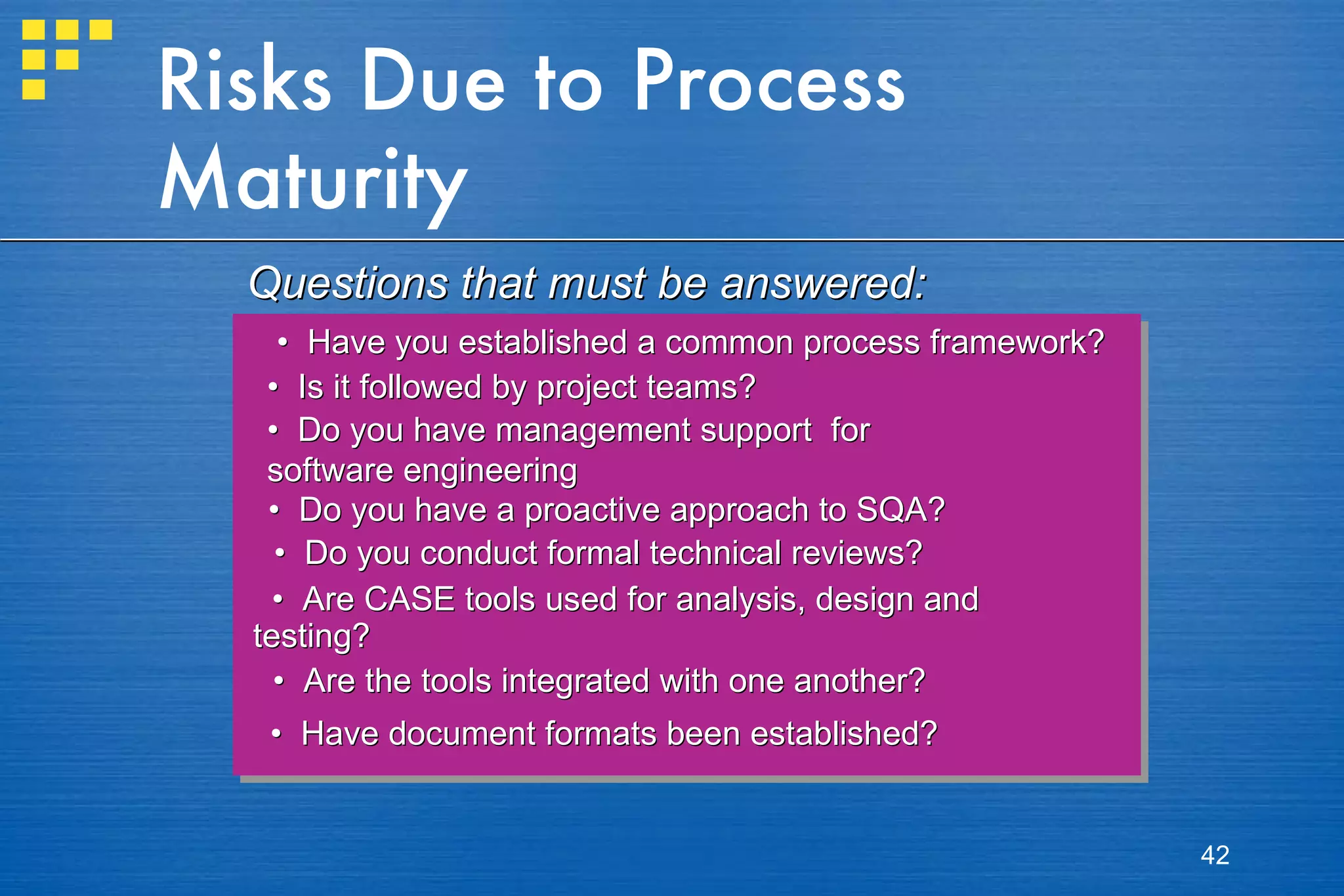 Risks Due to Process Maturity •  Have you established a common process framework?  •  Is it followed by project teams? •  Do you have management support  for  software engineering  •  Do you have a proactive approach to SQA?  •  Do you conduct formal technical reviews? •  Are CASE tools used for analysis, design and  testing? •  Are the tools integrated with one another? •  Have document formats been established? Questions that must be answered: 