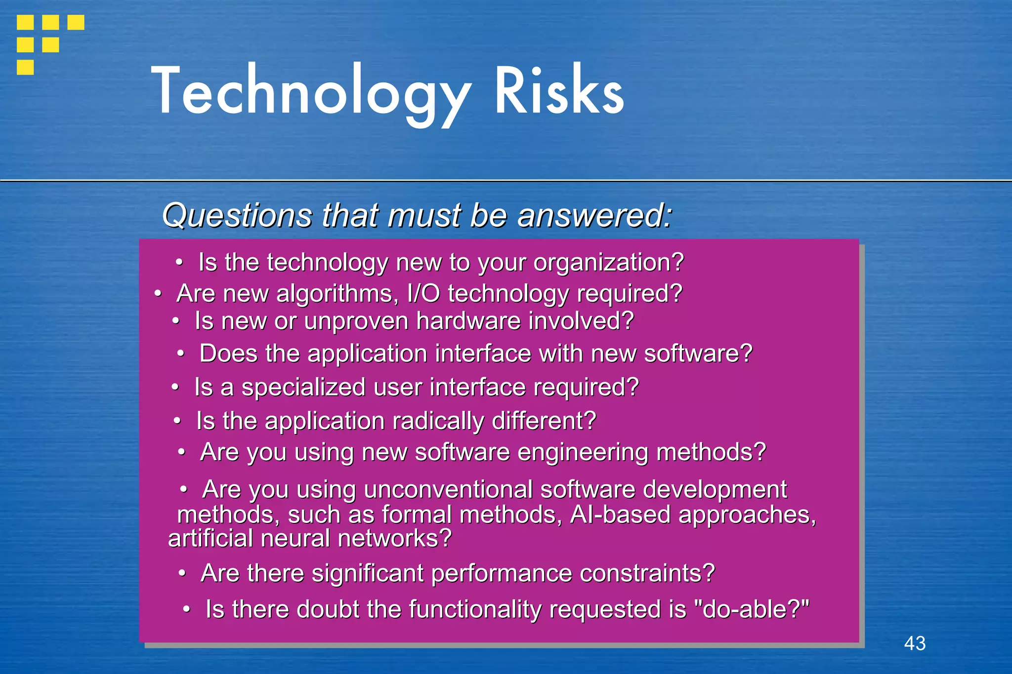 Technology Risks •  Is the technology new to your organization? •  Are new algorithms, I/O technology required? •  Is new or unproven hardware involved? •  Does the application interface with new software? •  Is a specialized user interface required?  •  Is the application radically different? •  Are you using new software engineering methods? •  Are you using unconventional software development  methods, such as formal methods, AI-based approaches,  artificial neural networks? •  Are there significant performance constraints? •  Is there doubt the functionality requested is &quot;do-able?&quot; Questions that must be answered: 