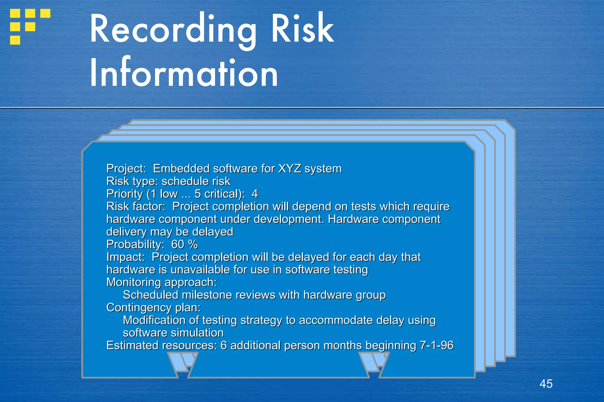 Recording Risk Information Project:   Embedded software for XYZ system Risk type:  schedule risk Priority (1 low ... 5 critical):   4 Risk factor:   Project completion will depend on tests which require  hardware component under development. Hardware component  delivery may be delayed Probability:   60 % Impact:  Project completion will be delayed for each day that  hardware is unavailable for use in software testing Monitoring approach:   Scheduled milestone reviews with hardware group Contingency plan: Modification of testing strategy to accommodate delay using software simulation Estimated resources:  6 additional person months beginning 7-1-96 