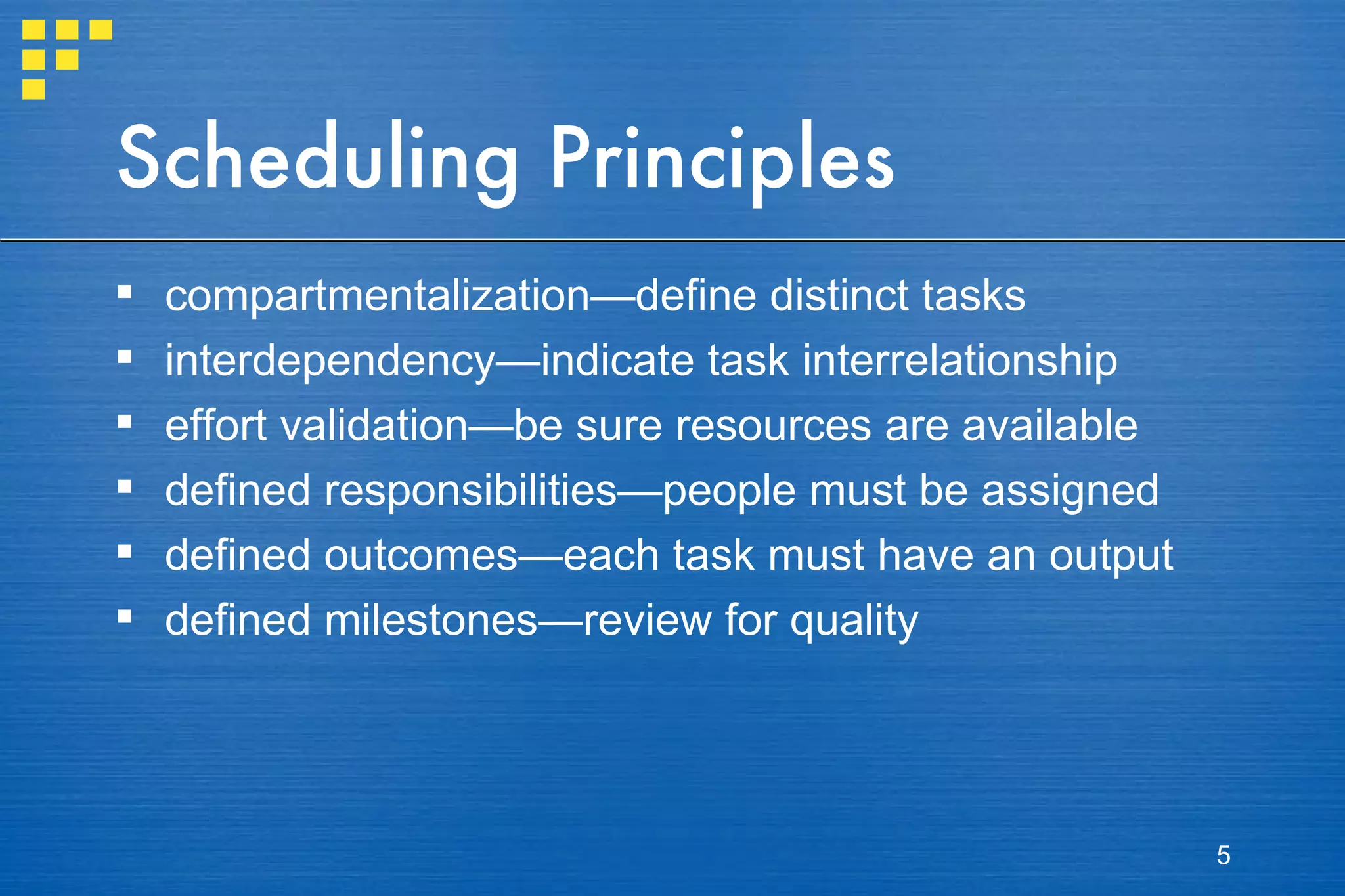Scheduling Principles compartmentalization—define distinct tasks interdependency—indicate task interrelationship  effort validation—be sure resources are available defined responsibilities—people must be assigned defined outcomes—each task must have an output defined milestones—review for quality 