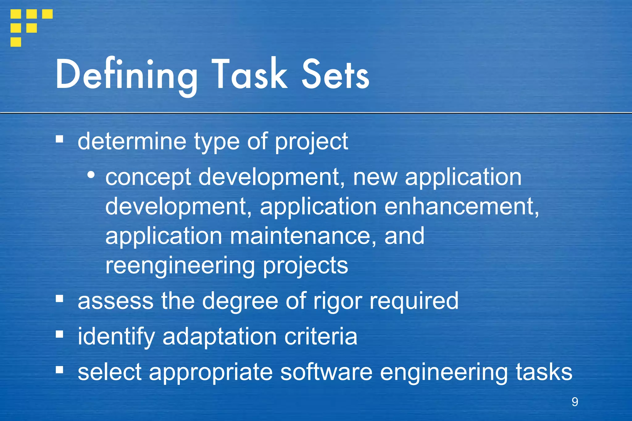 Defining Task Sets determine type of project concept development, new application development, application enhancement, application maintenance, and reengineering projects assess the degree of rigor required identify adaptation criteria select appropriate software engineering tasks 
