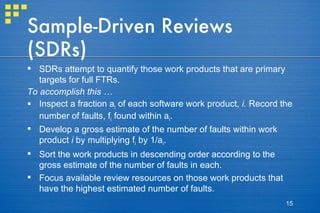 Sample-Driven Reviews (SDRs) SDRs attempt to quantify those work products that are primary targets for full FTRs. To accomplish this …   Inspect a fraction a i  of each software work product,  i.  Record the number of faults, f i  found within a i . Develop a gross estimate of the number of faults within work product  i  by multiplying f i  by 1/a i . Sort the work products in descending order according to the gross estimate of the number of faults in each. Focus available review resources on those work products that have the highest estimated number of faults. 