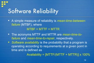 Software Reliability A simple measure of reliability is  mean-time-between-failure  (MTBF), where  MTBF = MTTF + MTTR The acronyms MTTF and MTTR are  mean-time-to-failure  and  mean-time-to-repair , respectively. Software availability  is the probability that a program is operating according to requirements at a given point in time and is defined as Availability = [MTTF/(MTTF + MTTR)] x 100%   