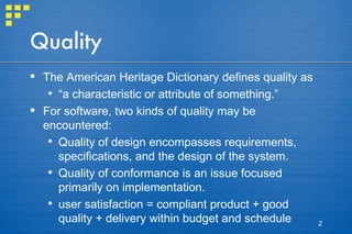 Quality The American Heritage Dictionary defines quality as  “ a characteristic or attribute of something.”  For software, two kinds of quality may be encountered:  Quality of design encompasses requirements, specifications, and the design of the system.  Quality of conformance is an issue focused primarily on implementation. user satisfaction = compliant product + good quality + delivery within budget and schedule 