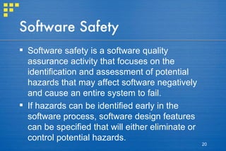 Software Safety Software safety is a software quality assurance activity that focuses on the identification and assessment of potential hazards that may affect software negatively and cause an entire system to fail.  If hazards can be identified early in the software process, software design features can be specified that will either eliminate or control potential hazards. 