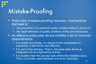 Mistake-Proofing Poka-yoke (mistake-proofing) devices—mechanisms that lead to  the prevention of a potential quality problem before it occurs or  the rapid detection of quality problems if they are introduced.  An effective poka-yoke device exhibits a set of common characteristics:  It is simple and cheap. If a device is too complicated or expensive, it will not be cost effective. It is part of the process. That is, the poka-yoke device is integrated into an engineering activity. It is located near the process task where the mistakes occur. Thus, it provides rapid feedback and error correction. 
