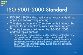 ISO 9001:2000 Standard ISO 9001:2000 is the quality assurance standard that applies to software engineering.  The standard contains 20 requirements that must be present for an effective quality assurance system.  The requirements delineated by ISO 9001:2000 address topics such as  management responsibility, quality system, contract review, design control, document and data control, product identification and traceability, process control, inspection and testing, corrective and preventive action, control of quality records, internal quality audits, training, servicing, and statistical techniques.  